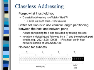Classless Addressing
Forget what I just told you
– Classfull addressing is officially “Bad”™
• 3 sizes just don’t fit all -- very wasteful
Better solution is to use variable length partitioning
between the host and network parts
– Actual partitioning for a site provided by routing protocol
– notation is dotted quad followed by a “/” and the network part
length, e.g., 202.12.28.129/26 → First host on 64 host
network starting at 202.12.28.128
No need for subnets
202
1 1 0 0 1 0 1 0 0 0 0 0 1 1 0 0 0 0 1 1 1 0 0 0 1 0 0 0 0 0 0 1
12 28 129
NetworkPart(26bits)
HostPart
(6bits)
 