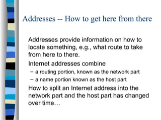 Addresses -- How to get here from there
Addresses provide information on how to
locate something, e.g., what route to take
from here to there.
Internet addresses combine
– a routing portion, known as the network part
– a name portion known as the host part
How to split an Internet address into the
network part and the host part has changed
over time…
 