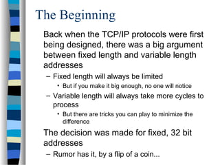 The Beginning
Back when the TCP/IP protocols were first
being designed, there was a big argument
between fixed length and variable length
addresses
– Fixed length will always be limited
• But if you make it big enough, no one will notice
– Variable length will always take more cycles to
process
• But there are tricks you can play to minimize the
difference
The decision was made for fixed, 32 bit
addresses
– Rumor has it, by a flip of a coin...
 