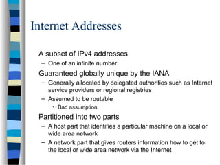 Internet Addresses
A subset of IPv4 addresses
– One of an infinite number
Guaranteed globally unique by the IANA
– Generally allocated by delegated authorities such as Internet
service providers or regional registries
– Assumed to be routable
• Bad assumption
Partitioned into two parts
– A host part that identifies a particular machine on a local or
wide area network
– A network part that gives routers information how to get to
the local or wide area network via the Internet
 