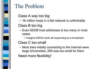 The Problem
Class A way too big
– 16 million hosts in a flat network is unthinkable
Class B too big
– Even 65536 host addresses is too many in most
cases
• Imagine 65534 hosts all responding to a broadcast
Class C too small
– Most sites initially connecting to the Internet were
large Universities, 256 was too small for them
Need more flexibility!
 