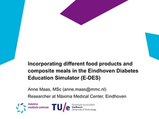 Incorporating different food products and
composite meals in the Eindhoven Diabetes
Education Simulator (E-DES)
Anne Maas, MSc (anne.maas@mmc.nl)
Researcher at Máxima Medical Center, Eindhoven
 