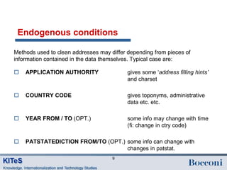 Endogenous conditions

Methods used to clean addresses may differ depending from pieces of
information contained in the data themselves. Typical case are:

   APPLICATION AUTHORITY                  gives some „address filling hints’
                                           and charset

   COUNTRY CODE                           gives toponyms, administrative
                                           data etc. etc.

   YEAR FROM / TO (OPT.)                  some info may change with time
                                           (fi: change in ctry code)

   PATSTATEDICTION FROM/TO (OPT.) some info can change with
                                   changes in patstat.
                                     9
 
