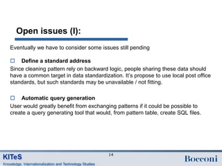 Open issues (I):
Eventually we have to consider some issues still pending

 Define a standard address
Since cleaning pattern rely on backward logic, people sharing these data should
have a common target in data standardization. It‟s propose to use local post office
standards, but such standards may be unavailable / not fitting.

 Automatic query generation
User would greatly benefit from exchanging patterns if it could be possible to
create a query generating tool that would, from pattern table, create SQL files.




                                         14
 