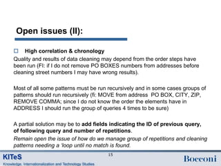 Open issues (II):

 High correlation & chronology
Quality and results of data cleaning may depend from the order steps have
been run (FI: if I do not remove PO BOXES numbers from addresses before
cleaning street numbers I may have wrong results).

Most of all some patterns must be run recursively and in some cases groups of
patterns should run recursively (fi: MOVE from address PO BOX, CITY, ZIP,
REMOVE COMMA; since I do not know the order the elements have in
ADDRESS I should run the group of queries 4 times to be sure)

A partial solution may be to add fields indicating the ID of previous query,
of following query and number of repetitions.
Remain open the issue of how do we manage group of repetitions and cleaning
patterns needing a ‘loop until no match is found.
                                     15
 