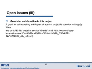 Open issues (III):

 Grants for collaboration to this project
A grant for collaborating to this part of ape-inv project is open for visiting @
Kites;
info on APE-INV website, section"Grants" (call: http://www.esf-ape-
inv.eu/download/Draft%20call%20for%20visits%20_ESF-APE-
INV%202012_4th_call.pdf)




                                         16
 