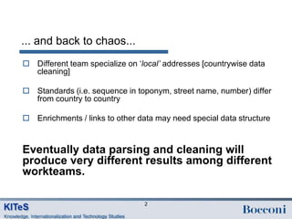 ... and back to chaos...
 Different team specialize on „local’ addresses [countrywise data
  cleaning]

 Standards (i.e. sequence in toponym, street name, number) differ
  from country to country

 Enrichments / links to other data may need special data structure


Eventually data parsing and cleaning will
produce very different results among different
workteams.

                                 2
 