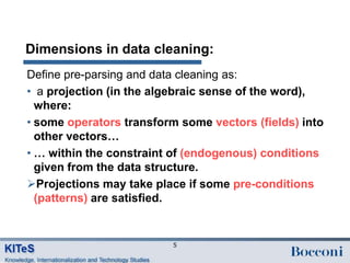 Dimensions in data cleaning:
Define pre-parsing and data cleaning as:
• a projection (in the algebraic sense of the word),
  where:
• some operators transform some vectors (fields) into
  other vectors…
• … within the constraint of (endogenous) conditions
  given from the data structure.
Projections may take place if some pre-conditions
  (patterns) are satisfied.


                          5
 