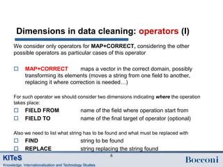 Dimensions in data cleaning: operators (I)
We consider only operators for MAP+CORRECT, considering the other
possible operators as particular cases of this operator

    MAP+CORRECT            maps a vector in the correct domain, possibly
     transforming its elements (moves a string from one field to another,
     replacing it where correction is needed…)

For such operator we should consider two dimensions indicating where the operation
takes place:
    FIELD FROM               name of the field where operation start from
    FIELD TO                 name of the final target of operator (optional)

Also we need to list what string has to be found and what must be replaced with
    FIND                     string to be found
    REPLACE                  string replacing the string found
                                           6
 