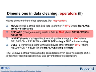 Dimensions in data cleaning: operators (II)
How to emulate other strings operators with map+correct:

   MOVE (moves a string from one field to another) = M+C where REPLACE
    string = FIND string
   REPLACE (changes a string inside a field )= M+C where FIELD FROM =
    FIELD TO
   INSERT (inserts a string without removing other strings ) = M+C where
    FIELD FROM = FIELD TO and REPLACE string = FIND + insert string
   DELETE (removes a string without removing other strings)= M+C where
    FIELD FROM = FIELD TO and REPLACE string is empty

[NOTE: move a string within a field is considered only in case we need to shift it
to trailing or leading position may take several steps to accomplish;



                                        7
 