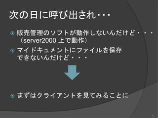 次の日に呼び出され・・・
 販売管理のソフトが動作しないんだけど・・・
（server2000 上で動作）
 マイドキュメントにファイルを保存
できないんだけど・・・
 まずはクライアントを見てみることに
12
 