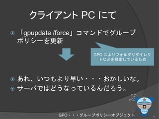 クライアント PC にて
 「gpupdate /force」コマンドでグループ
ポリシーを更新
 あれ、いつもより早い・・・おかしいな。
 サーバではどうなっているんだろう。
GPO によりフォルダリダイレク
トなどを設定しているため
GPO・・・グループポリシーオブジェクト 13
 