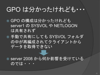 GPO は分かったけれども・・・
 GPO の構成は分かったけれども
server1 の SYSVOL や NETLOGON
は共有されず
 手動で共有にしても SYSVOL フォルダ
の中が再編成されてクライアントから
データを取得できない
 server 2008 から何か影響を受けている
のでは・・・
20
 