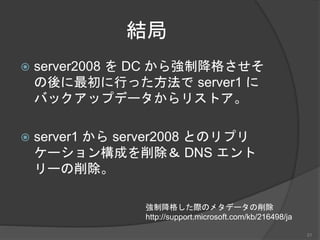 結局
 server2008 を DC から強制降格させそ
の後に最初に行った方法で server1 に
バックアップデータからリストア。
 server1 から server2008 とのリプリ
ケーション構成を削除＆ DNS エント
リーの削除。
強制降格した際のメタデータの削除
http://support.microsoft.com/kb/216498/ja
21
 