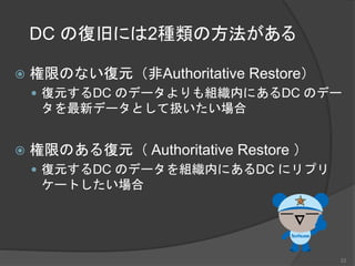DC の復旧には2種類の方法がある
 権限のない復元（非Authoritative Restore）
 復元するDC のデータよりも組織内にあるDC のデー
タを最新データとして扱いたい場合
 権限のある復元（ Authoritative Restore ）
 復元するDC のデータを組織内にあるDC にリプリ
ケートしたい場合
22
 