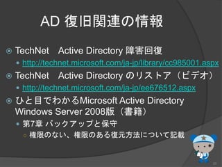 AD 復旧関連の情報
 TechNet Active Directory 障害回復
 http://technet.microsoft.com/ja-jp/library/cc985001.aspx
 TechNet Active Directory のリストア（ビデオ）
 http://technet.microsoft.com/ja-jp/ee676512.aspx
 ひと目でわかるMicrosoft Active Directory
Windows Server 2008版（書籍）
 第7章 バックアップと保守
○ 権限のない、権限のある復元方法について記載
23
 