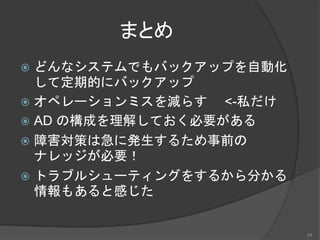 まとめ
 どんなシステムでもバックアップを自動化
して定期的にバックアップ
 オペレーションミスを減らす <-私だけ
 AD の構成を理解しておく必要がある
 障害対策は急に発生するため事前の
ナレッジが必要！
 トラブルシューティングをするから分かる
情報もあると感じた
24
 