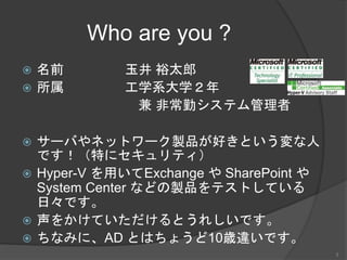Who are you ?
 名前 玉井 裕太郎
 所属 工学系大学２年
兼 非常勤システム管理者
 サーバやネットワーク製品が好きという変な人
です！（特にセキュリティ）
 Hyper-V を用いてExchange や SharePoint や
System Center などの製品をテストしている
日々です。
 声をかけていただけるとうれしいです。
 ちなみに、AD とはちょうど10歳違いです。
3
 