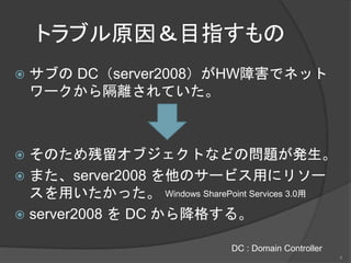 トラブル原因＆目指すもの
 サブの DC（server2008）がHW障害でネット
ワークから隔離されていた。
 そのため残留オブジェクトなどの問題が発生。
 また、server2008 を他のサービス用にリソー
スを用いたかった。
 server2008 を DC から降格する。
DC : Domain Controller
Windows SharePoint Services 3.0用
4
 