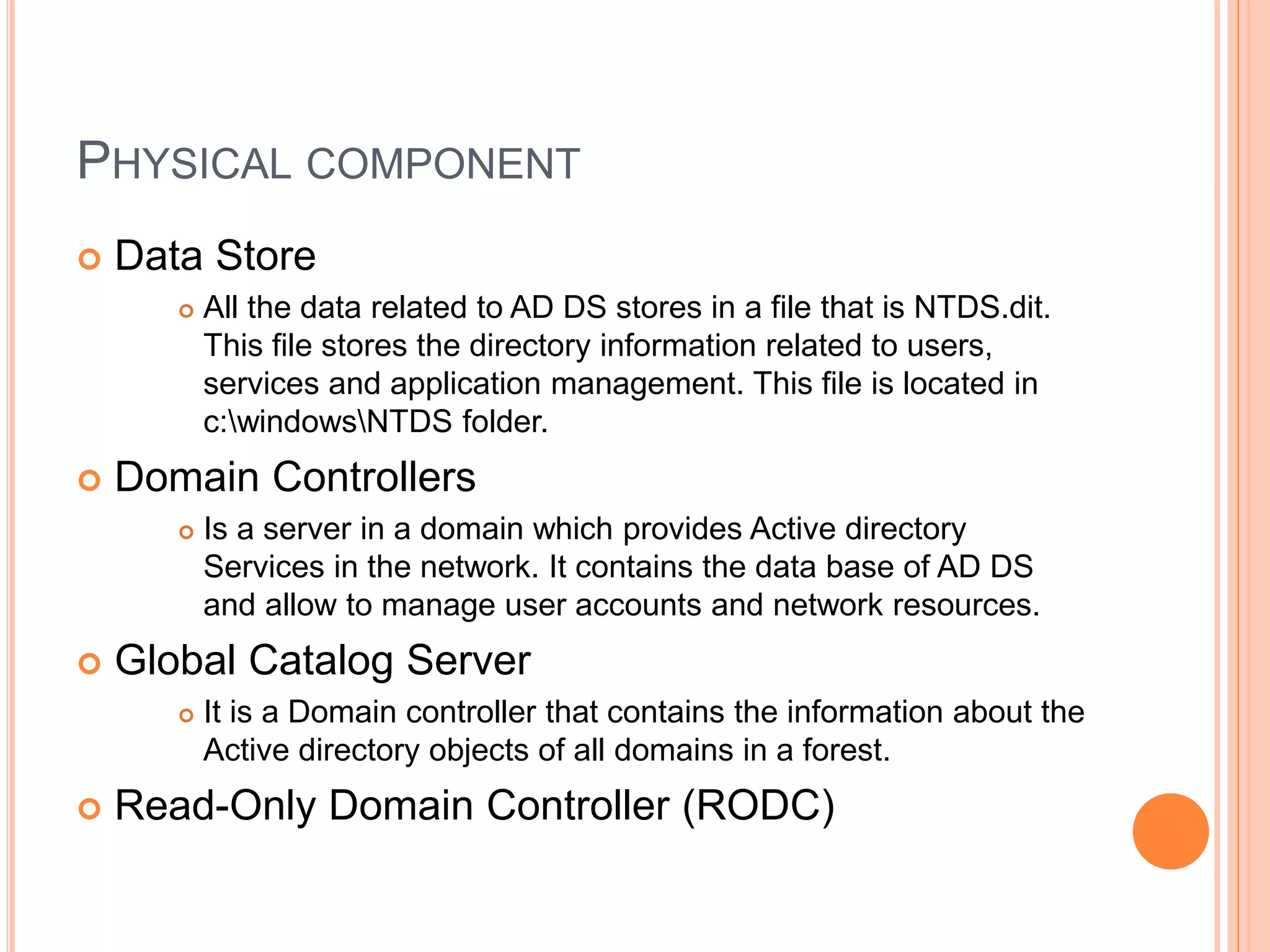 PHYSICAL COMPONENT
 Data Store
 All the data related to AD DS stores in a file that is NTDS.dit.
This file stores the directory information related to users,
services and application management. This file is located in
c:windowsNTDS folder.
 Domain Controllers
 Is a server in a domain which provides Active directory
Services in the network. It contains the data base of AD DS
and allow to manage user accounts and network resources.
 Global Catalog Server
 It is a Domain controller that contains the information about the
Active directory objects of all domains in a forest.
 Read-Only Domain Controller (RODC)
 