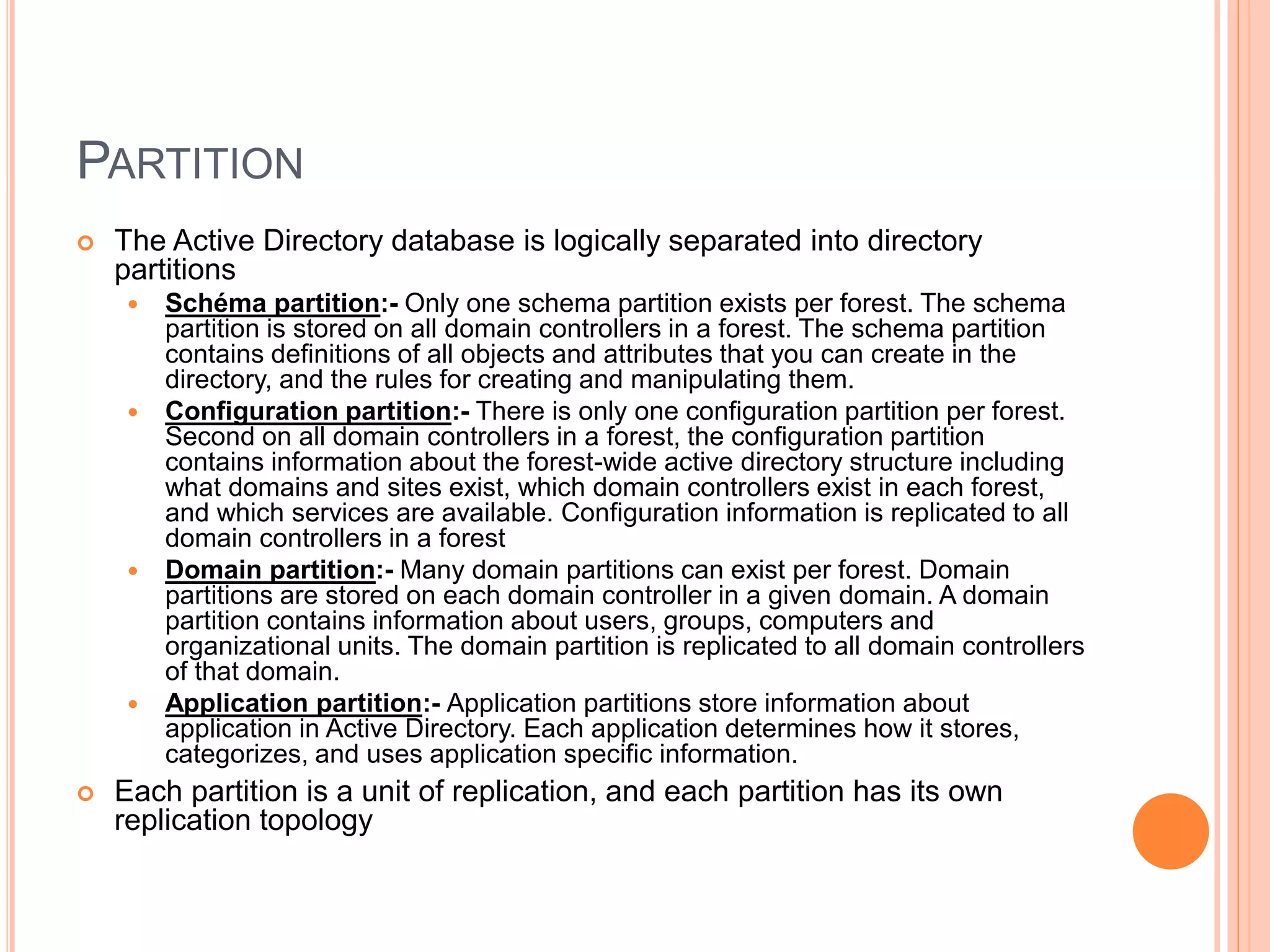 PARTITION
 The Active Directory database is logically separated into directory
partitions
 Schéma partition:- Only one schema partition exists per forest. The schema
partition is stored on all domain controllers in a forest. The schema partition
contains definitions of all objects and attributes that you can create in the
directory, and the rules for creating and manipulating them.
 Configuration partition:- There is only one configuration partition per forest.
Second on all domain controllers in a forest, the configuration partition
contains information about the forest-wide active directory structure including
what domains and sites exist, which domain controllers exist in each forest,
and which services are available. Configuration information is replicated to all
domain controllers in a forest
 Domain partition:- Many domain partitions can exist per forest. Domain
partitions are stored on each domain controller in a given domain. A domain
partition contains information about users, groups, computers and
organizational units. The domain partition is replicated to all domain controllers
of that domain.
 Application partition:- Application partitions store information about
application in Active Directory. Each application determines how it stores,
categorizes, and uses application specific information.
 Each partition is a unit of replication, and each partition has its own
replication topology
 