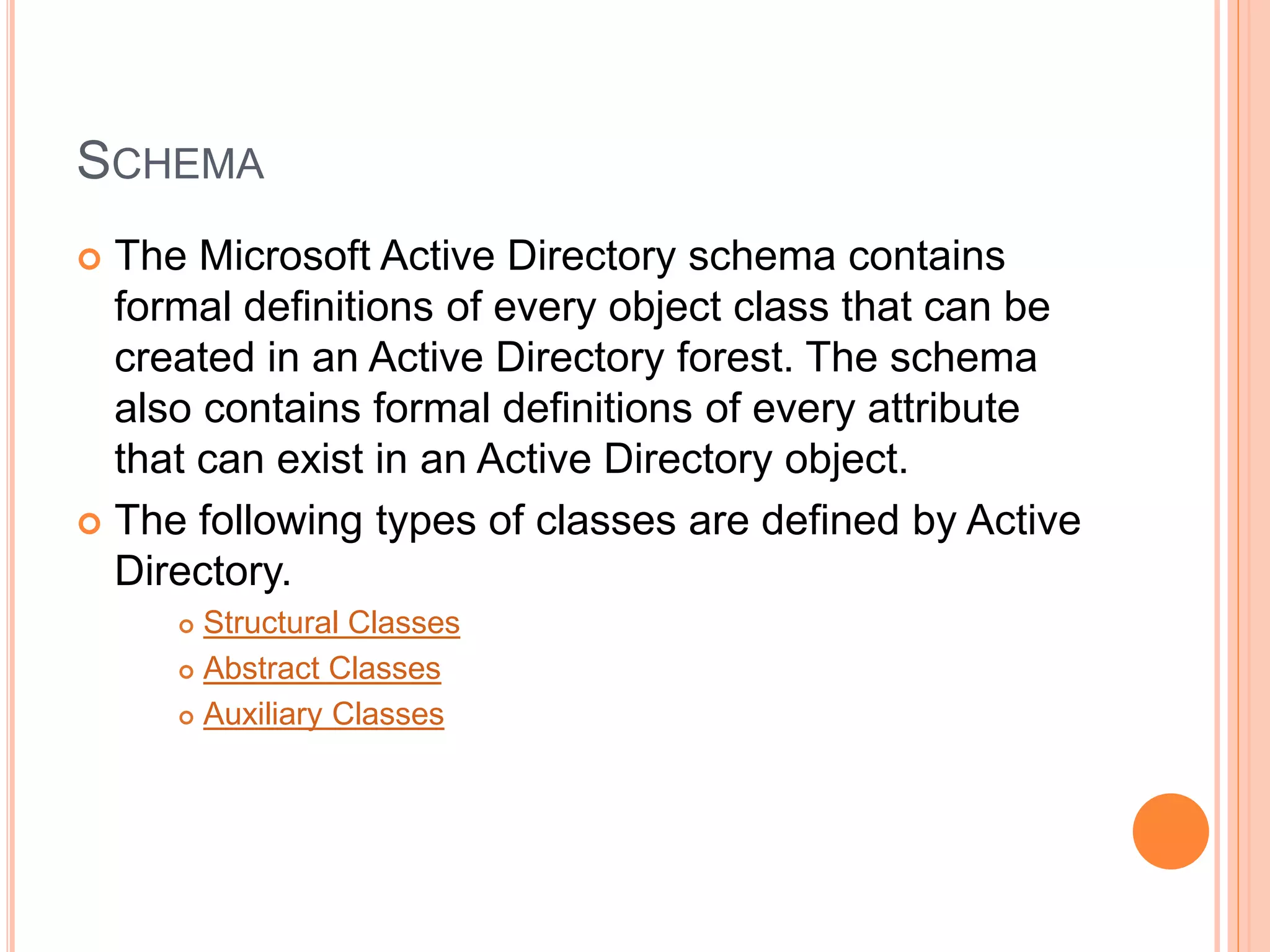 SCHEMA
 The Microsoft Active Directory schema contains
formal definitions of every object class that can be
created in an Active Directory forest. The schema
also contains formal definitions of every attribute
that can exist in an Active Directory object.
 The following types of classes are defined by Active
Directory.
 Structural Classes
 Abstract Classes
 Auxiliary Classes
 