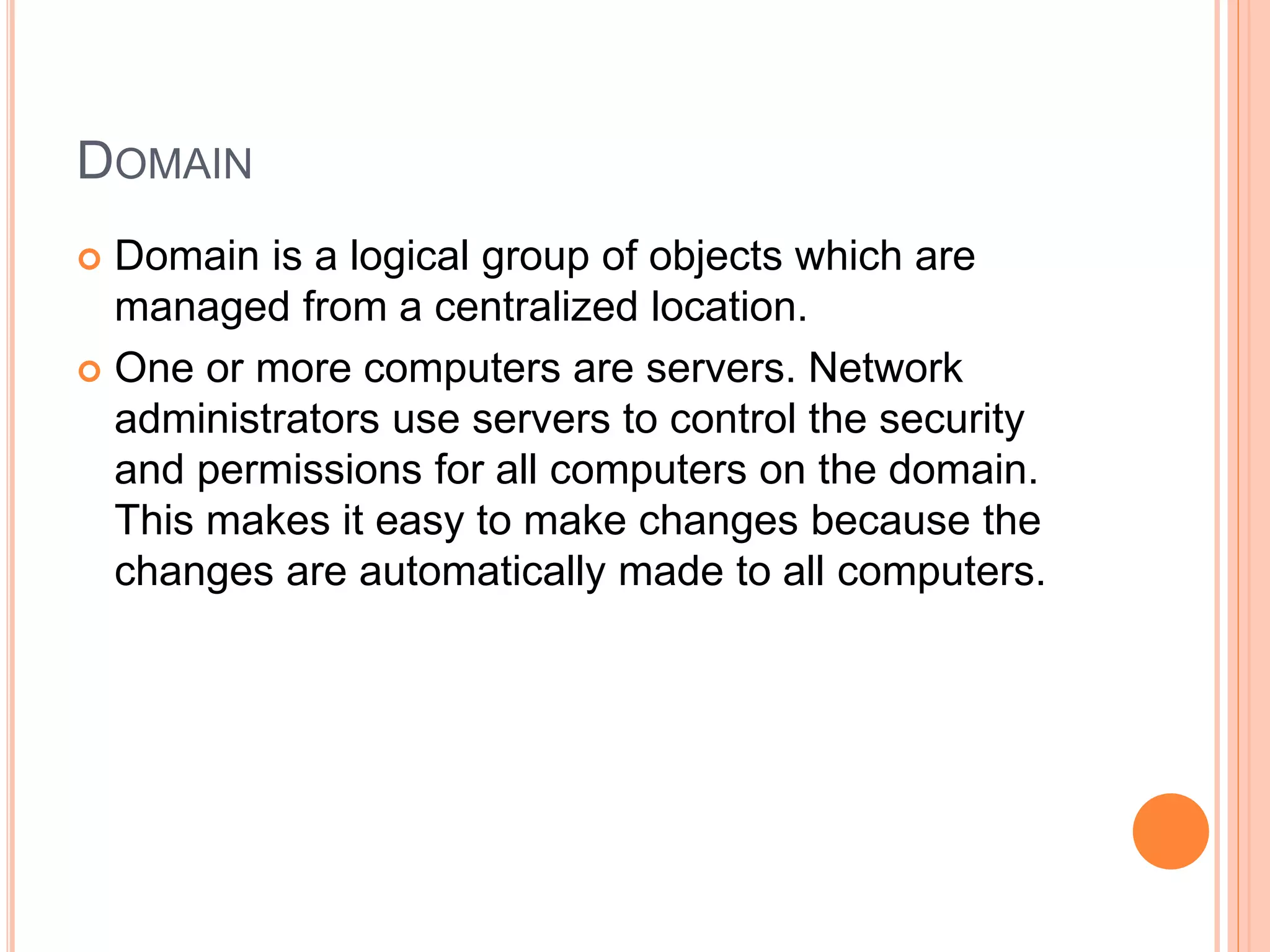 DOMAIN
 Domain is a logical group of objects which are
managed from a centralized location.
 One or more computers are servers. Network
administrators use servers to control the security
and permissions for all computers on the domain.
This makes it easy to make changes because the
changes are automatically made to all computers.
 