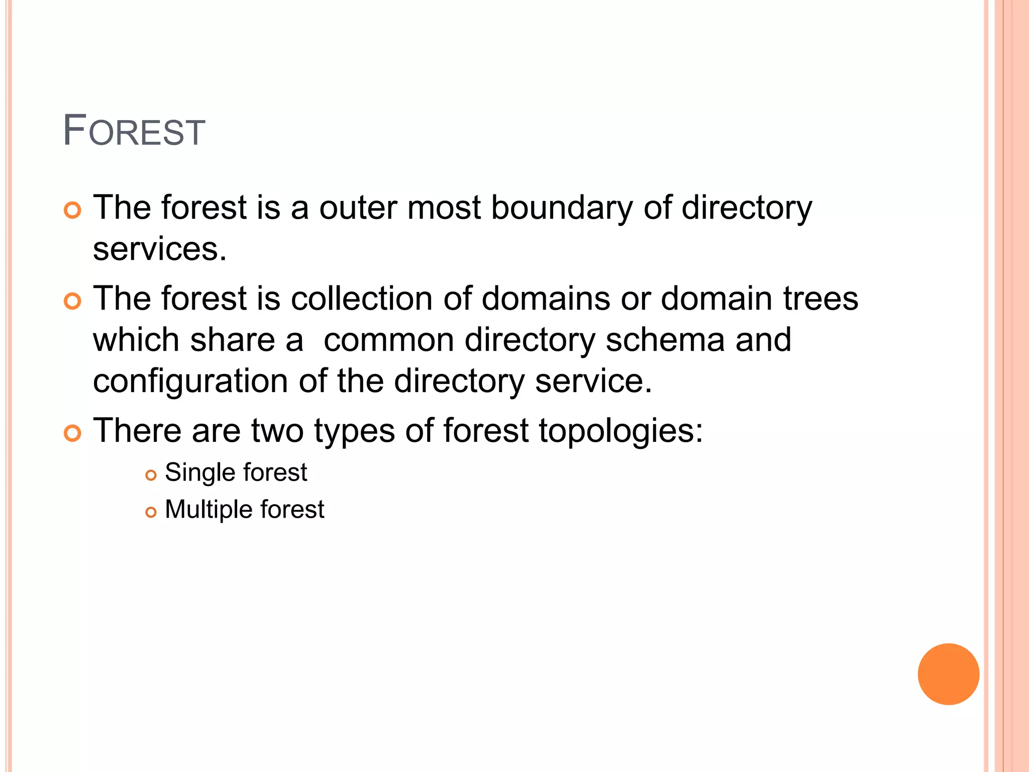 FOREST
 The forest is a outer most boundary of directory
services.
 The forest is collection of domains or domain trees
which share a common directory schema and
configuration of the directory service.
 There are two types of forest topologies:
 Single forest
 Multiple forest
 