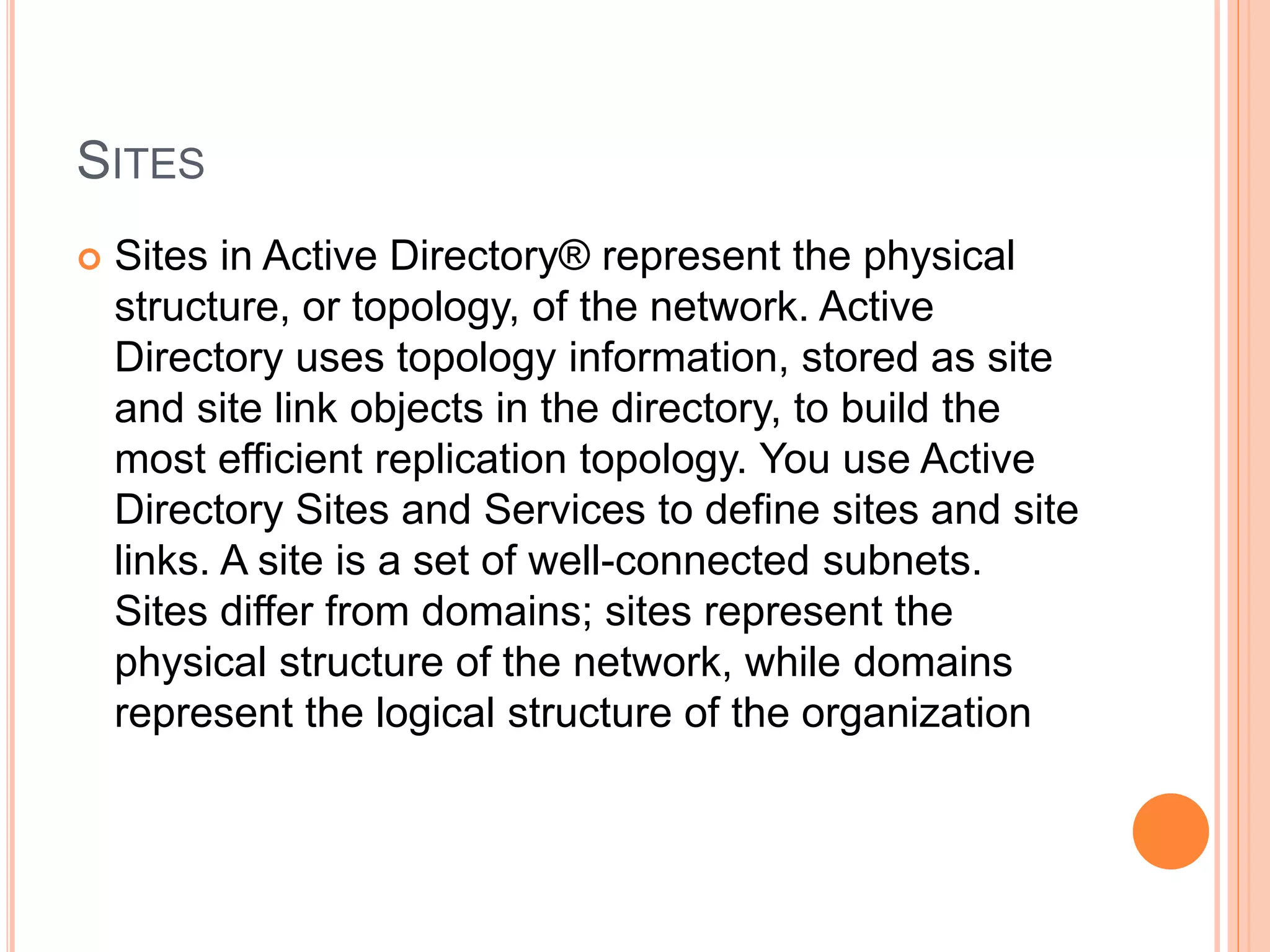 SITES
 Sites in Active Directory® represent the physical
structure, or topology, of the network. Active
Directory uses topology information, stored as site
and site link objects in the directory, to build the
most efficient replication topology. You use Active
Directory Sites and Services to define sites and site
links. A site is a set of well-connected subnets.
Sites differ from domains; sites represent the
physical structure of the network, while domains
represent the logical structure of the organization
 