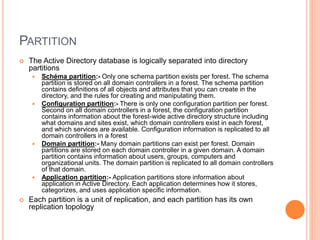 PARTITION
 The Active Directory database is logically separated into directory
partitions
 Schéma partition:- Only one schema partition exists per forest. The schema
partition is stored on all domain controllers in a forest. The schema partition
contains definitions of all objects and attributes that you can create in the
directory, and the rules for creating and manipulating them.
 Configuration partition:- There is only one configuration partition per forest.
Second on all domain controllers in a forest, the configuration partition
contains information about the forest-wide active directory structure including
what domains and sites exist, which domain controllers exist in each forest,
and which services are available. Configuration information is replicated to all
domain controllers in a forest
 Domain partition:- Many domain partitions can exist per forest. Domain
partitions are stored on each domain controller in a given domain. A domain
partition contains information about users, groups, computers and
organizational units. The domain partition is replicated to all domain controllers
of that domain.
 Application partition:- Application partitions store information about
application in Active Directory. Each application determines how it stores,
categorizes, and uses application specific information.
 Each partition is a unit of replication, and each partition has its own
replication topology
 