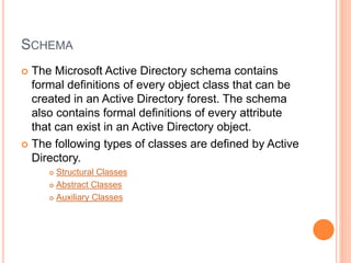 SCHEMA
 The Microsoft Active Directory schema contains
formal definitions of every object class that can be
created in an Active Directory forest. The schema
also contains formal definitions of every attribute
that can exist in an Active Directory object.
 The following types of classes are defined by Active
Directory.
 Structural Classes
 Abstract Classes
 Auxiliary Classes
 