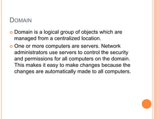 DOMAIN
 Domain is a logical group of objects which are
managed from a centralized location.
 One or more computers are servers. Network
administrators use servers to control the security
and permissions for all computers on the domain.
This makes it easy to make changes because the
changes are automatically made to all computers.
 