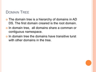 DOMAIN TREE
 The domain tree is a hierarchy of domains in AD
DS. The first domain creared is the root domain.
 In domain tree, all domains share a comman or
contiguous namespace.
 In domain tree the domains have transitive turst
with other domains in the tree.
 