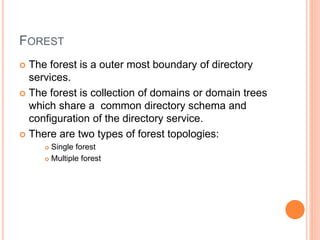 FOREST
 The forest is a outer most boundary of directory
services.
 The forest is collection of domains or domain trees
which share a common directory schema and
configuration of the directory service.
 There are two types of forest topologies:
 Single forest
 Multiple forest
 