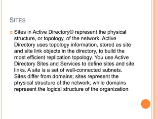 SITES
 Sites in Active Directory® represent the physical
structure, or topology, of the network. Active
Directory uses topology information, stored as site
and site link objects in the directory, to build the
most efficient replication topology. You use Active
Directory Sites and Services to define sites and site
links. A site is a set of well-connected subnets.
Sites differ from domains; sites represent the
physical structure of the network, while domains
represent the logical structure of the organization
 