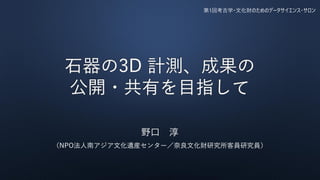 第1回考古学・文化財のためのデータサイエンス・サロン
石器の3D 計測、成果の
公開・共有を目指して
野口 淳
（NPO法人南アジア文化遺産センター／奈良文化財研究所客員研究員）
 