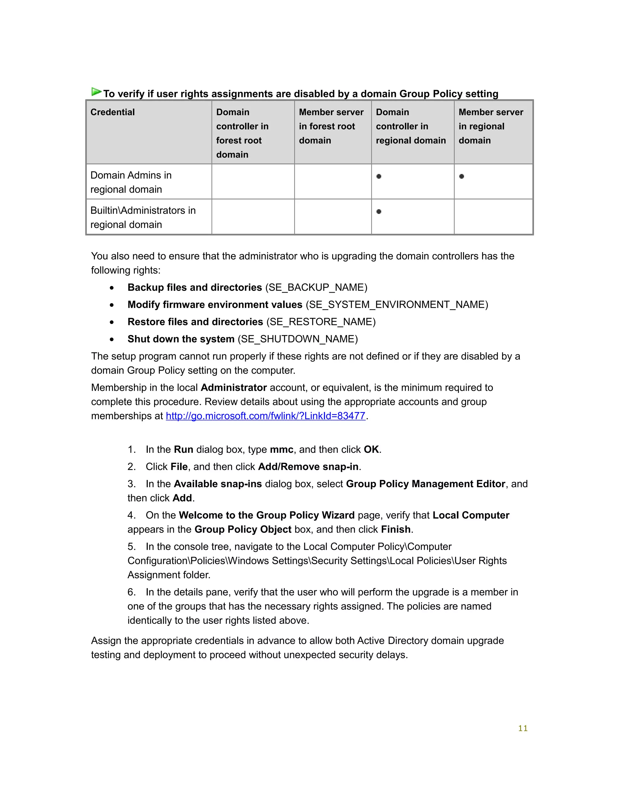 Credential Domain
controller in
forest root
domain
Member server
in forest root
domain
Domain
controller in
regional domain
Member server
in regional
domain
Domain Admins in
regional domain
BuiltinAdministrators in
regional domain
You also need to ensure that the administrator who is upgrading the domain controllers has the
following rights:
• Backup files and directories (SE_BACKUP_NAME)
• Modify firmware environment values (SE_SYSTEM_ENVIRONMENT_NAME)
• Restore files and directories (SE_RESTORE_NAME)
• Shut down the system (SE_SHUTDOWN_NAME)
The setup program cannot run properly if these rights are not defined or if they are disabled by a
domain Group Policy setting on the computer.
Membership in the local Administrator account, or equivalent, is the minimum required to
complete this procedure. Review details about using the appropriate accounts and group
memberships at http://go.microsoft.com/fwlink/?LinkId=83477.
1. In the Run dialog box, type mmc, and then click OK.
2. Click File, and then click Add/Remove snap-in.
3. In the Available snap-ins dialog box, select Group Policy Management Editor, and
then click Add.
4. On the Welcome to the Group Policy Wizard page, verify that Local Computer
appears in the Group Policy Object box, and then click Finish.
5. In the console tree, navigate to the Local Computer PolicyComputer
ConfigurationPoliciesWindows SettingsSecurity SettingsLocal PoliciesUser Rights
Assignment folder.
6. In the details pane, verify that the user who will perform the upgrade is a member in
one of the groups that has the necessary rights assigned. The policies are named
identically to the user rights listed above.
Assign the appropriate credentials in advance to allow both Active Directory domain upgrade
testing and deployment to proceed without unexpected security delays.
To verify if user rights assignments are disabled by a domain Group Policy setting
11
 