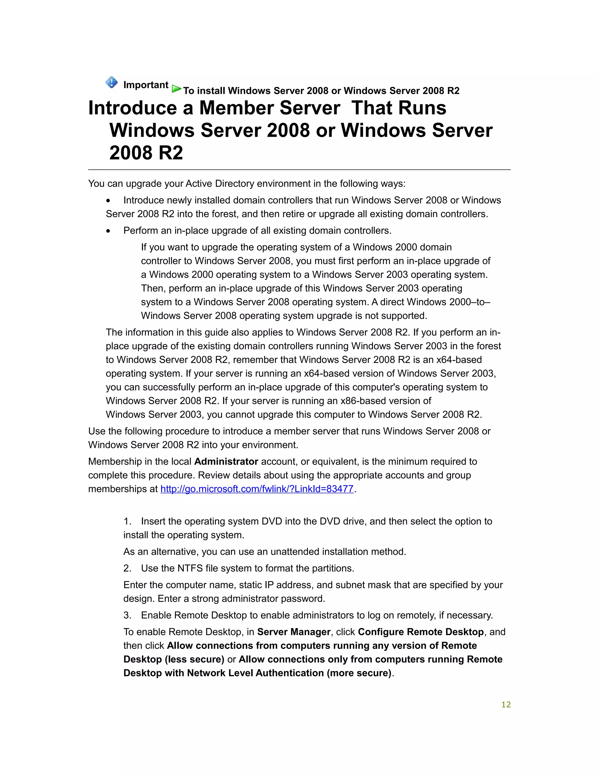 Introduce a Member Server That Runs
Windows Server 2008 or Windows Server
2008 R2
You can upgrade your Active Directory environment in the following ways:
• Introduce newly installed domain controllers that run Windows Server 2008 or Windows
Server 2008 R2 into the forest, and then retire or upgrade all existing domain controllers.
• Perform an in-place upgrade of all existing domain controllers.
If you want to upgrade the operating system of a Windows 2000 domain
controller to Windows Server 2008, you must first perform an in-place upgrade of
a Windows 2000 operating system to a Windows Server 2003 operating system.
Then, perform an in-place upgrade of this Windows Server 2003 operating
system to a Windows Server 2008 operating system. A direct Windows 2000–to–
Windows Server 2008 operating system upgrade is not supported.
The information in this guide also applies to Windows Server 2008 R2. If you perform an in-
place upgrade of the existing domain controllers running Windows Server 2003 in the forest
to Windows Server 2008 R2, remember that Windows Server 2008 R2 is an x64-based
operating system. If your server is running an x64-based version of Windows Server 2003,
you can successfully perform an in-place upgrade of this computer's operating system to
Windows Server 2008 R2. If your server is running an x86-based version of
Windows Server 2003, you cannot upgrade this computer to Windows Server 2008 R2.
Use the following procedure to introduce a member server that runs Windows Server 2008 or
Windows Server 2008 R2 into your environment.
Membership in the local Administrator account, or equivalent, is the minimum required to
complete this procedure. Review details about using the appropriate accounts and group
memberships at http://go.microsoft.com/fwlink/?LinkId=83477.
1. Insert the operating system DVD into the DVD drive, and then select the option to
install the operating system.
As an alternative, you can use an unattended installation method.
2. Use the NTFS file system to format the partitions.
Enter the computer name, static IP address, and subnet mask that are specified by your
design. Enter a strong administrator password.
3. Enable Remote Desktop to enable administrators to log on remotely, if necessary.
To enable Remote Desktop, in Server Manager, click Configure Remote Desktop, and
then click Allow connections from computers running any version of Remote
Desktop (less secure) or Allow connections only from computers running Remote
Desktop with Network Level Authentication (more secure).
Important
To install Windows Server 2008 or Windows Server 2008 R2
12
 