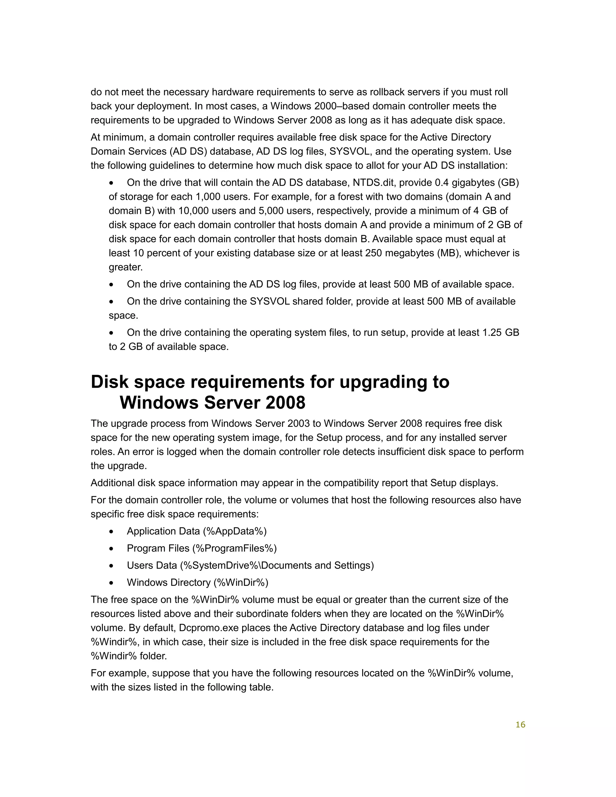 do not meet the necessary hardware requirements to serve as rollback servers if you must roll
back your deployment. In most cases, a Windows 2000–based domain controller meets the
requirements to be upgraded to Windows Server 2008 as long as it has adequate disk space.
At minimum, a domain controller requires available free disk space for the Active Directory
Domain Services (AD DS) database, AD DS log files, SYSVOL, and the operating system. Use
the following guidelines to determine how much disk space to allot for your AD DS installation:
• On the drive that will contain the AD DS database, NTDS.dit, provide 0.4 gigabytes (GB)
of storage for each 1,000 users. For example, for a forest with two domains (domain A and
domain B) with 10,000 users and 5,000 users, respectively, provide a minimum of 4 GB of
disk space for each domain controller that hosts domain A and provide a minimum of 2 GB of
disk space for each domain controller that hosts domain B. Available space must equal at
least 10 percent of your existing database size or at least 250 megabytes (MB), whichever is
greater.
• On the drive containing the AD DS log files, provide at least 500 MB of available space.
• On the drive containing the SYSVOL shared folder, provide at least 500 MB of available
space.
• On the drive containing the operating system files, to run setup, provide at least 1.25 GB
to 2 GB of available space.
Disk space requirements for upgrading to
Windows Server 2008
The upgrade process from Windows Server 2003 to Windows Server 2008 requires free disk
space for the new operating system image, for the Setup process, and for any installed server
roles. An error is logged when the domain controller role detects insufficient disk space to perform
the upgrade.
Additional disk space information may appear in the compatibility report that Setup displays.
For the domain controller role, the volume or volumes that host the following resources also have
specific free disk space requirements:
• Application Data (%AppData%)
• Program Files (%ProgramFiles%)
• Users Data (%SystemDrive%Documents and Settings)
• Windows Directory (%WinDir%)
The free space on the %WinDir% volume must be equal or greater than the current size of the
resources listed above and their subordinate folders when they are located on the %WinDir%
volume. By default, Dcpromo.exe places the Active Directory database and log files under
%Windir%, in which case, their size is included in the free disk space requirements for the
%Windir% folder.
For example, suppose that you have the following resources located on the %WinDir% volume,
with the sizes listed in the following table.
16
 