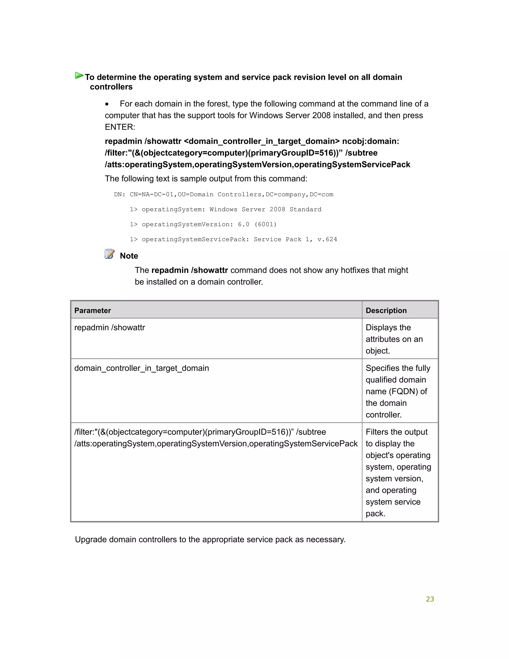 • For each domain in the forest, type the following command at the command line of a
computer that has the support tools for Windows Server 2008 installed, and then press
ENTER:
repadmin /showattr <domain_controller_in_target_domain> ncobj:domain:
/filter:"(&(objectcategory=computer)(primaryGroupID=516))” /subtree
/atts:operatingSystem,operatingSystemVersion,operatingSystemServicePack
The following text is sample output from this command:
DN: CN=NA-DC-01,OU=Domain Controllers,DC=company,DC=com
1> operatingSystem: Windows Server 2008 Standard
1> operatingSystemVersion: 6.0 (6001)
1> operatingSystemServicePack: Service Pack 1, v.624
Note
The repadmin /showattr command does not show any hotfixes that might
be installed on a domain controller.
Parameter Description
repadmin /showattr Displays the
attributes on an
object.
domain_controller_in_target_domain Specifies the fully
qualified domain
name (FQDN) of
the domain
controller.
/filter:"(&(objectcategory=computer)(primaryGroupID=516))” /subtree
/atts:operatingSystem,operatingSystemVersion,operatingSystemServicePack
Filters the output
to display the
object's operating
system, operating
system version,
and operating
system service
pack.
Upgrade domain controllers to the appropriate service pack as necessary.
To determine the operating system and service pack revision level on all domain
controllers
23
 