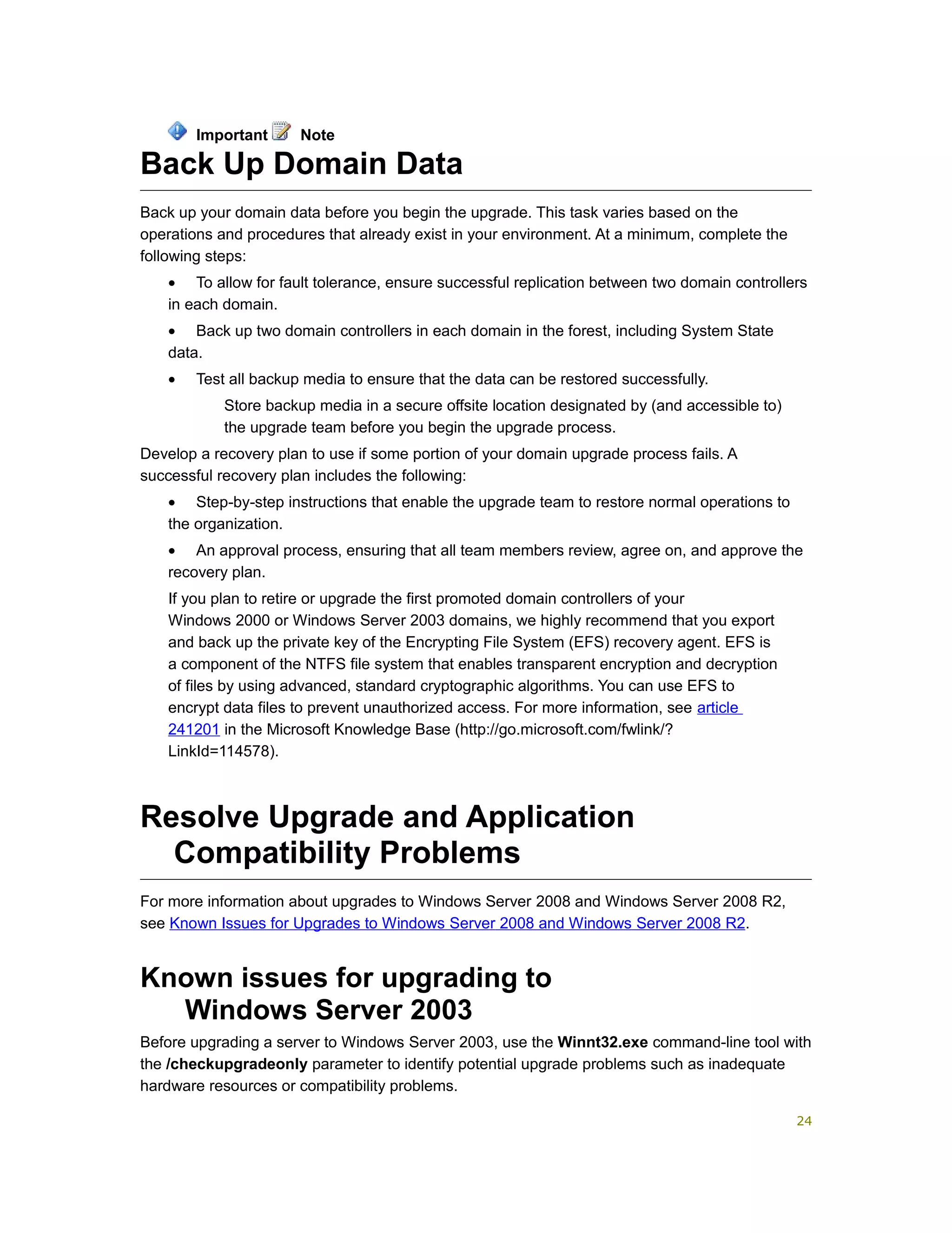 Back Up Domain Data
Back up your domain data before you begin the upgrade. This task varies based on the
operations and procedures that already exist in your environment. At a minimum, complete the
following steps:
• To allow for fault tolerance, ensure successful replication between two domain controllers
in each domain.
• Back up two domain controllers in each domain in the forest, including System State
data.
• Test all backup media to ensure that the data can be restored successfully.
Store backup media in a secure offsite location designated by (and accessible to)
the upgrade team before you begin the upgrade process.
Develop a recovery plan to use if some portion of your domain upgrade process fails. A
successful recovery plan includes the following:
• Step-by-step instructions that enable the upgrade team to restore normal operations to
the organization.
• An approval process, ensuring that all team members review, agree on, and approve the
recovery plan.
If you plan to retire or upgrade the first promoted domain controllers of your
Windows 2000 or Windows Server 2003 domains, we highly recommend that you export
and back up the private key of the Encrypting File System (EFS) recovery agent. EFS is
a component of the NTFS file system that enables transparent encryption and decryption
of files by using advanced, standard cryptographic algorithms. You can use EFS to
encrypt data files to prevent unauthorized access. For more information, see article
241201 in the Microsoft Knowledge Base (http://go.microsoft.com/fwlink/?
LinkId=114578).
Resolve Upgrade and Application
Compatibility Problems
For more information about upgrades to Windows Server 2008 and Windows Server 2008 R2,
see Known Issues for Upgrades to Windows Server 2008 and Windows Server 2008 R2.
Known issues for upgrading to
Windows Server 2003
Before upgrading a server to Windows Server 2003, use the Winnt32.exe command-line tool with
the /checkupgradeonly parameter to identify potential upgrade problems such as inadequate
hardware resources or compatibility problems.
Important Note
24
 