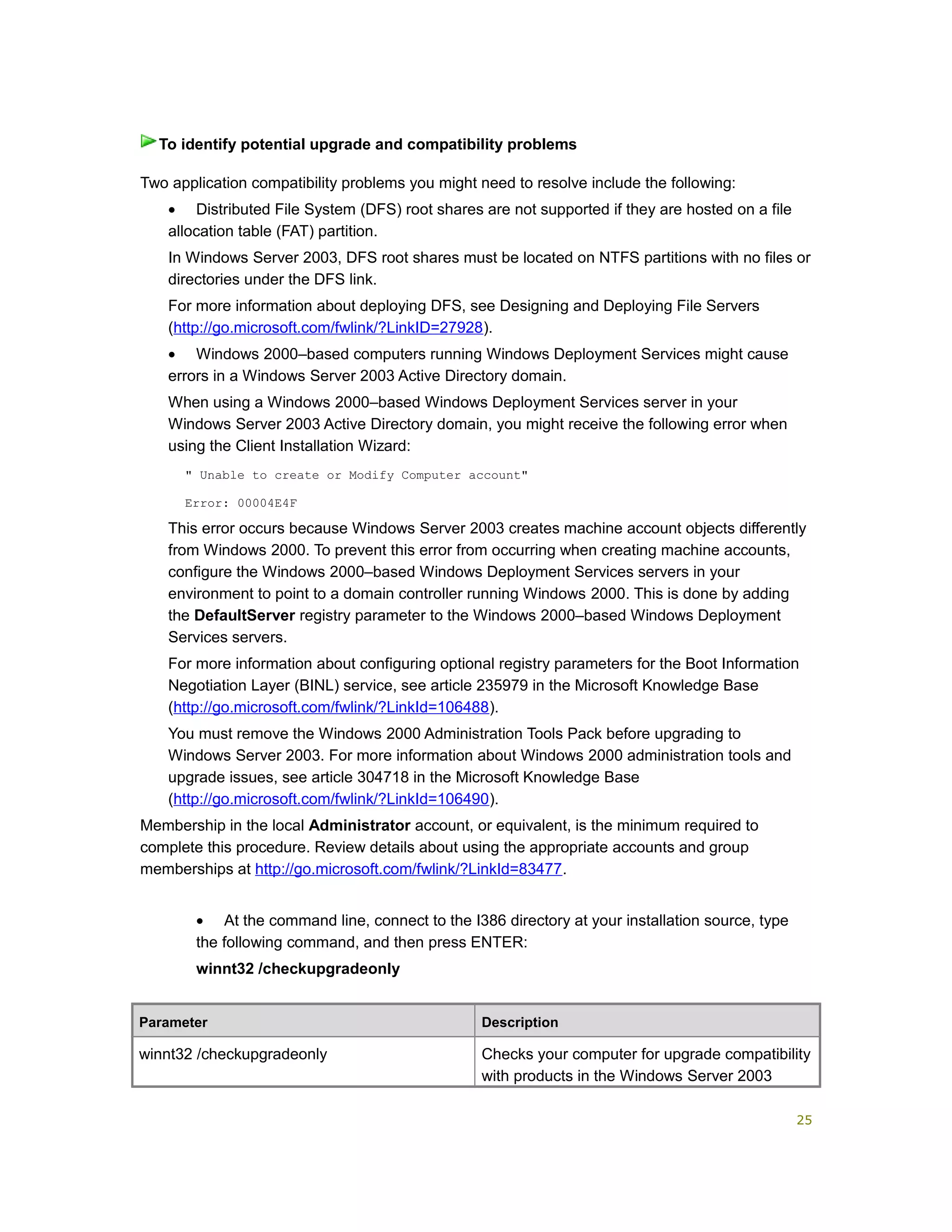 Two application compatibility problems you might need to resolve include the following:
• Distributed File System (DFS) root shares are not supported if they are hosted on a file
allocation table (FAT) partition.
In Windows Server 2003, DFS root shares must be located on NTFS partitions with no files or
directories under the DFS link.
For more information about deploying DFS, see Designing and Deploying File Servers
(http://go.microsoft.com/fwlink/?LinkID=27928).
• Windows 2000–based computers running Windows Deployment Services might cause
errors in a Windows Server 2003 Active Directory domain.
When using a Windows 2000–based Windows Deployment Services server in your
Windows Server 2003 Active Directory domain, you might receive the following error when
using the Client Installation Wizard:
" Unable to create or Modify Computer account"
Error: 00004E4F
This error occurs because Windows Server 2003 creates machine account objects differently
from Windows 2000. To prevent this error from occurring when creating machine accounts,
configure the Windows 2000–based Windows Deployment Services servers in your
environment to point to a domain controller running Windows 2000. This is done by adding
the DefaultServer registry parameter to the Windows 2000–based Windows Deployment
Services servers.
For more information about configuring optional registry parameters for the Boot Information
Negotiation Layer (BINL) service, see article 235979 in the Microsoft Knowledge Base
(http://go.microsoft.com/fwlink/?LinkId=106488).
You must remove the Windows 2000 Administration Tools Pack before upgrading to
Windows Server 2003. For more information about Windows 2000 administration tools and
upgrade issues, see article 304718 in the Microsoft Knowledge Base
(http://go.microsoft.com/fwlink/?LinkId=106490).
Membership in the local Administrator account, or equivalent, is the minimum required to
complete this procedure. Review details about using the appropriate accounts and group
memberships at http://go.microsoft.com/fwlink/?LinkId=83477.
• At the command line, connect to the I386 directory at your installation source, type
the following command, and then press ENTER:
winnt32 /checkupgradeonly
Parameter Description
winnt32 /checkupgradeonly Checks your computer for upgrade compatibility
with products in the Windows Server 2003
To identify potential upgrade and compatibility problems
25
 