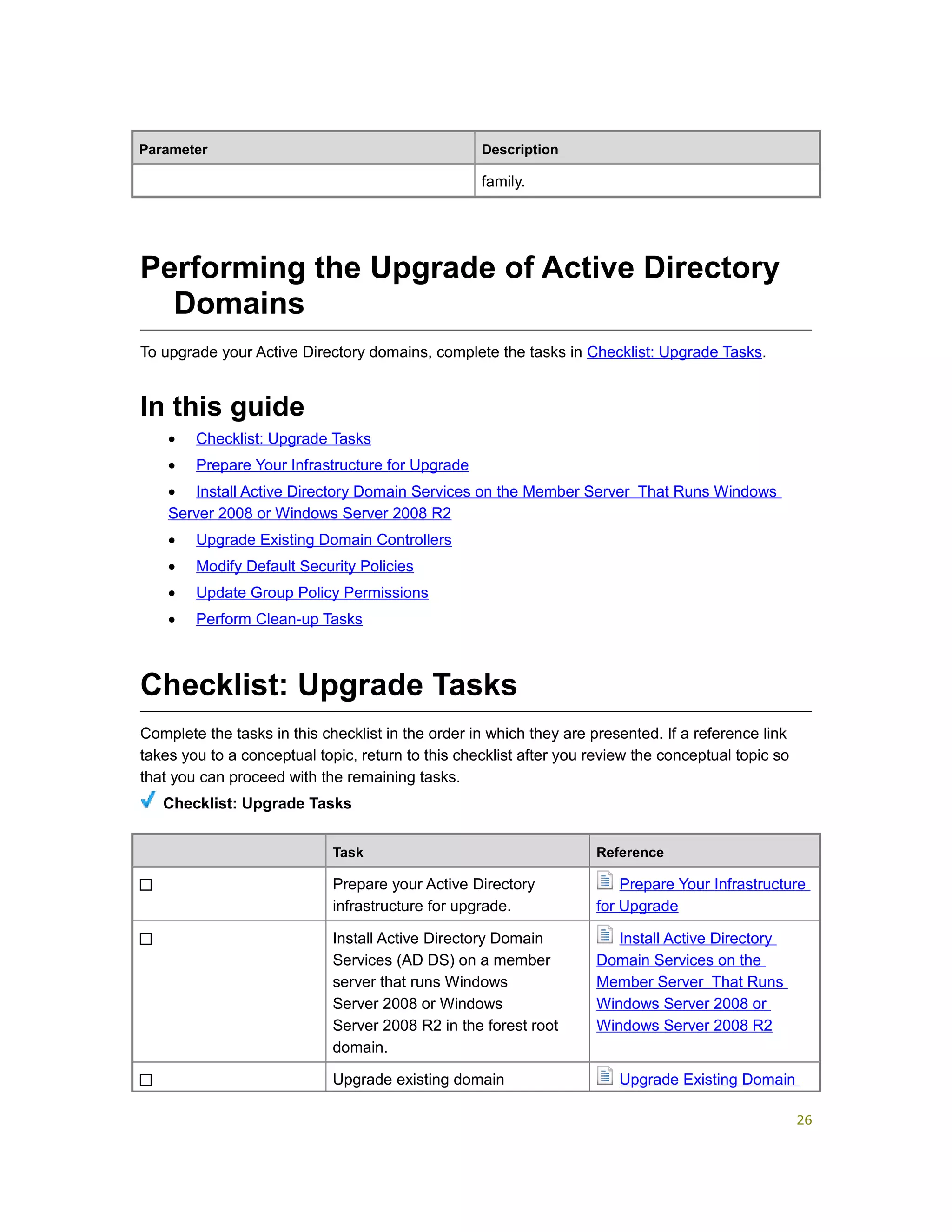 Parameter Description
family.
Performing the Upgrade of Active Directory
Domains
To upgrade your Active Directory domains, complete the tasks in Checklist: Upgrade Tasks.
In this guide
• Checklist: Upgrade Tasks
• Prepare Your Infrastructure for Upgrade
• Install Active Directory Domain Services on the Member Server That Runs Windows
Server 2008 or Windows Server 2008 R2
• Upgrade Existing Domain Controllers
• Modify Default Security Policies
• Update Group Policy Permissions
• Perform Clean-up Tasks
Checklist: Upgrade Tasks
Complete the tasks in this checklist in the order in which they are presented. If a reference link
takes you to a conceptual topic, return to this checklist after you review the conceptual topic so
that you can proceed with the remaining tasks.
Checklist: Upgrade Tasks
Task Reference
Prepare your Active Directory
infrastructure for upgrade.
Prepare Your Infrastructure
for Upgrade
Install Active Directory Domain
Services (AD DS) on a member
server that runs Windows
Server 2008 or Windows
Server 2008 R2 in the forest root
domain.
Install Active Directory
Domain Services on the
Member Server That Runs
Windows Server 2008 or
Windows Server 2008 R2
Upgrade existing domain Upgrade Existing Domain
26
 