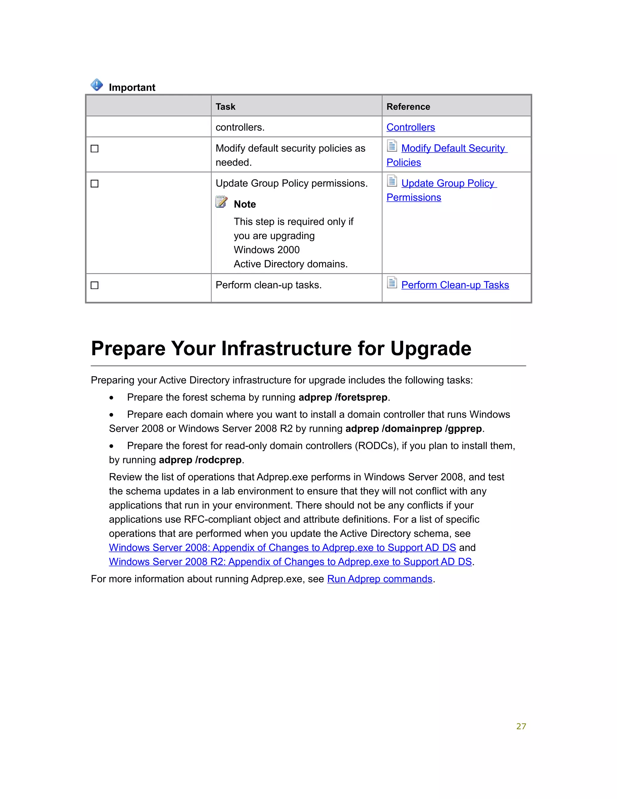 Task Reference
controllers. Controllers
Modify default security policies as
needed.
Modify Default Security
Policies
Update Group Policy permissions.
Note
This step is required only if
you are upgrading
Windows 2000
Active Directory domains.
Update Group Policy
Permissions
Perform clean-up tasks. Perform Clean-up Tasks
Prepare Your Infrastructure for Upgrade
Preparing your Active Directory infrastructure for upgrade includes the following tasks:
• Prepare the forest schema by running adprep /foretsprep.
• Prepare each domain where you want to install a domain controller that runs Windows
Server 2008 or Windows Server 2008 R2 by running adprep /domainprep /gpprep.
• Prepare the forest for read-only domain controllers (RODCs), if you plan to install them,
by running adprep /rodcprep.
Review the list of operations that Adprep.exe performs in Windows Server 2008, and test
the schema updates in a lab environment to ensure that they will not conflict with any
applications that run in your environment. There should not be any conflicts if your
applications use RFC-compliant object and attribute definitions. For a list of specific
operations that are performed when you update the Active Directory schema, see
Windows Server 2008: Appendix of Changes to Adprep.exe to Support AD DS and
Windows Server 2008 R2: Appendix of Changes to Adprep.exe to Support AD DS.
For more information about running Adprep.exe, see Run Adprep commands.
Important
27
 