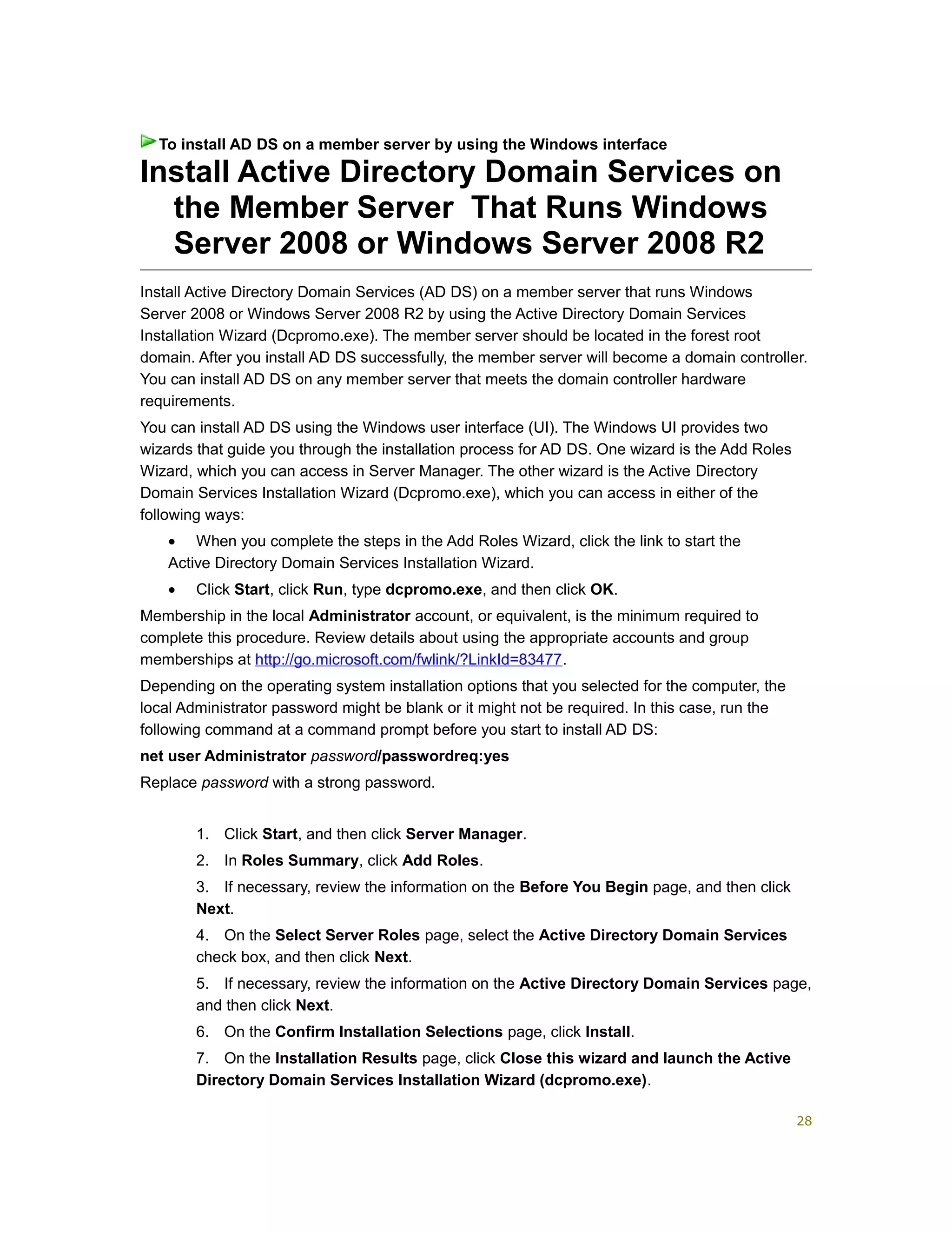 Install Active Directory Domain Services on
the Member Server That Runs Windows
Server 2008 or Windows Server 2008 R2
Install Active Directory Domain Services (AD DS) on a member server that runs Windows
Server 2008 or Windows Server 2008 R2 by using the Active Directory Domain Services
Installation Wizard (Dcpromo.exe). The member server should be located in the forest root
domain. After you install AD DS successfully, the member server will become a domain controller.
You can install AD DS on any member server that meets the domain controller hardware
requirements.
You can install AD DS using the Windows user interface (UI). The Windows UI provides two
wizards that guide you through the installation process for AD DS. One wizard is the Add Roles
Wizard, which you can access in Server Manager. The other wizard is the Active Directory
Domain Services Installation Wizard (Dcpromo.exe), which you can access in either of the
following ways:
• When you complete the steps in the Add Roles Wizard, click the link to start the
Active Directory Domain Services Installation Wizard.
• Click Start, click Run, type dcpromo.exe, and then click OK.
Membership in the local Administrator account, or equivalent, is the minimum required to
complete this procedure. Review details about using the appropriate accounts and group
memberships at http://go.microsoft.com/fwlink/?LinkId=83477.
Depending on the operating system installation options that you selected for the computer, the
local Administrator password might be blank or it might not be required. In this case, run the
following command at a command prompt before you start to install AD DS:
net user Administrator password/passwordreq:yes
Replace password with a strong password.
1. Click Start, and then click Server Manager.
2. In Roles Summary, click Add Roles.
3. If necessary, review the information on the Before You Begin page, and then click
Next.
4. On the Select Server Roles page, select the Active Directory Domain Services
check box, and then click Next.
5. If necessary, review the information on the Active Directory Domain Services page,
and then click Next.
6. On the Confirm Installation Selections page, click Install.
7. On the Installation Results page, click Close this wizard and launch the Active
Directory Domain Services Installation Wizard (dcpromo.exe).
To install AD DS on a member server by using the Windows interface
28
 