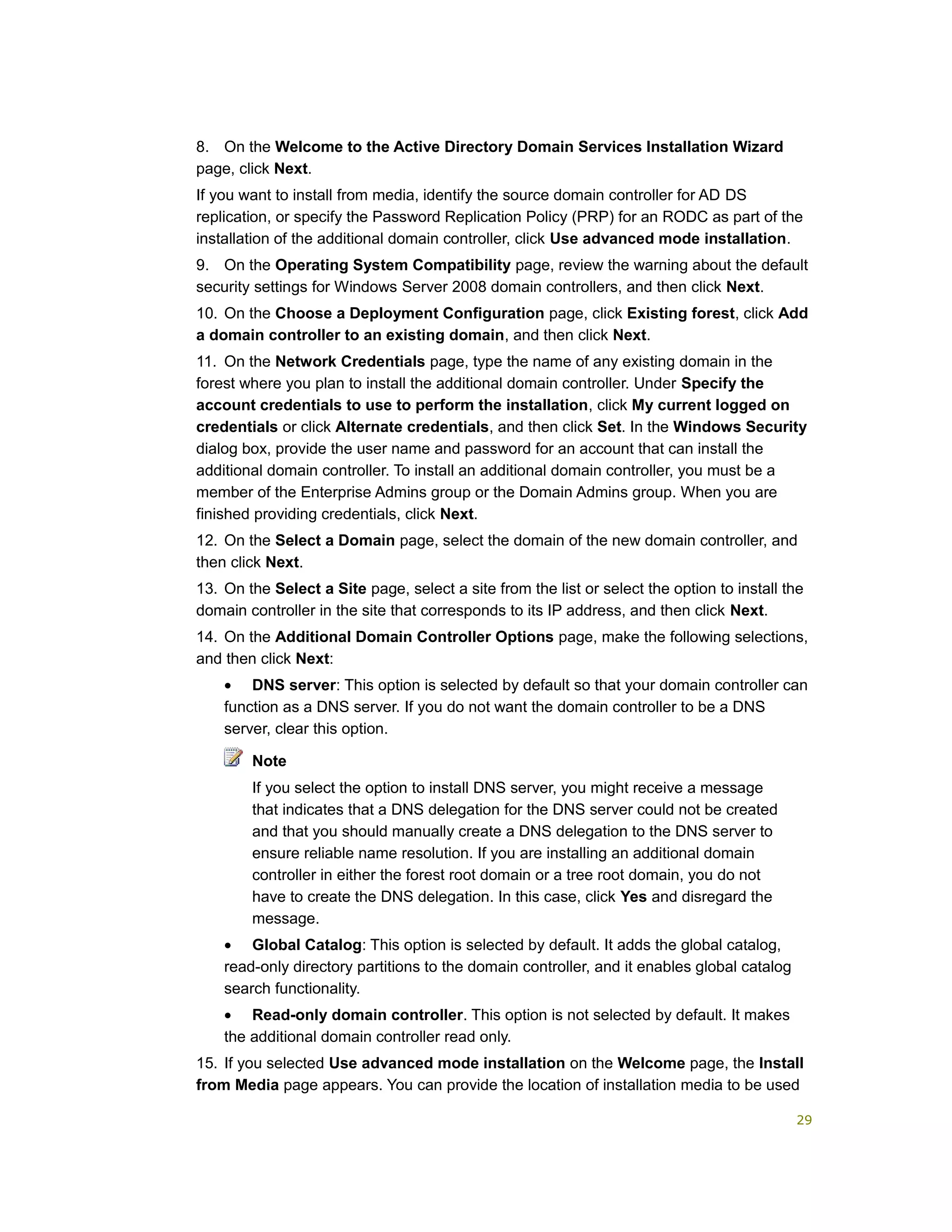 8. On the Welcome to the Active Directory Domain Services Installation Wizard
page, click Next.
If you want to install from media, identify the source domain controller for AD DS
replication, or specify the Password Replication Policy (PRP) for an RODC as part of the
installation of the additional domain controller, click Use advanced mode installation.
9. On the Operating System Compatibility page, review the warning about the default
security settings for Windows Server 2008 domain controllers, and then click Next.
10. On the Choose a Deployment Configuration page, click Existing forest, click Add
a domain controller to an existing domain, and then click Next.
11. On the Network Credentials page, type the name of any existing domain in the
forest where you plan to install the additional domain controller. Under Specify the
account credentials to use to perform the installation, click My current logged on
credentials or click Alternate credentials, and then click Set. In the Windows Security
dialog box, provide the user name and password for an account that can install the
additional domain controller. To install an additional domain controller, you must be a
member of the Enterprise Admins group or the Domain Admins group. When you are
finished providing credentials, click Next.
12. On the Select a Domain page, select the domain of the new domain controller, and
then click Next.
13. On the Select a Site page, select a site from the list or select the option to install the
domain controller in the site that corresponds to its IP address, and then click Next.
14. On the Additional Domain Controller Options page, make the following selections,
and then click Next:
• DNS server: This option is selected by default so that your domain controller can
function as a DNS server. If you do not want the domain controller to be a DNS
server, clear this option.
Note
If you select the option to install DNS server, you might receive a message
that indicates that a DNS delegation for the DNS server could not be created
and that you should manually create a DNS delegation to the DNS server to
ensure reliable name resolution. If you are installing an additional domain
controller in either the forest root domain or a tree root domain, you do not
have to create the DNS delegation. In this case, click Yes and disregard the
message.
• Global Catalog: This option is selected by default. It adds the global catalog,
read-only directory partitions to the domain controller, and it enables global catalog
search functionality.
• Read-only domain controller. This option is not selected by default. It makes
the additional domain controller read only.
15. If you selected Use advanced mode installation on the Welcome page, the Install
from Media page appears. You can provide the location of installation media to be used
29
 