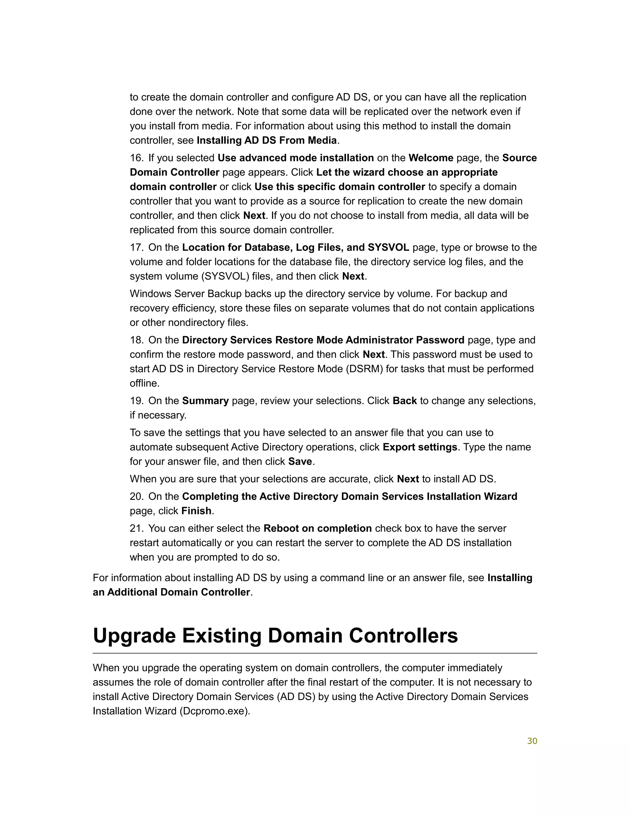 to create the domain controller and configure AD DS, or you can have all the replication
done over the network. Note that some data will be replicated over the network even if
you install from media. For information about using this method to install the domain
controller, see Installing AD DS From Media.
16. If you selected Use advanced mode installation on the Welcome page, the Source
Domain Controller page appears. Click Let the wizard choose an appropriate
domain controller or click Use this specific domain controller to specify a domain
controller that you want to provide as a source for replication to create the new domain
controller, and then click Next. If you do not choose to install from media, all data will be
replicated from this source domain controller.
17. On the Location for Database, Log Files, and SYSVOL page, type or browse to the
volume and folder locations for the database file, the directory service log files, and the
system volume (SYSVOL) files, and then click Next.
Windows Server Backup backs up the directory service by volume. For backup and
recovery efficiency, store these files on separate volumes that do not contain applications
or other nondirectory files.
18. On the Directory Services Restore Mode Administrator Password page, type and
confirm the restore mode password, and then click Next. This password must be used to
start AD DS in Directory Service Restore Mode (DSRM) for tasks that must be performed
offline.
19. On the Summary page, review your selections. Click Back to change any selections,
if necessary.
To save the settings that you have selected to an answer file that you can use to
automate subsequent Active Directory operations, click Export settings. Type the name
for your answer file, and then click Save.
When you are sure that your selections are accurate, click Next to install AD DS.
20. On the Completing the Active Directory Domain Services Installation Wizard
page, click Finish.
21. You can either select the Reboot on completion check box to have the server
restart automatically or you can restart the server to complete the AD DS installation
when you are prompted to do so.
For information about installing AD DS by using a command line or an answer file, see Installing
an Additional Domain Controller.
Upgrade Existing Domain Controllers
When you upgrade the operating system on domain controllers, the computer immediately
assumes the role of domain controller after the final restart of the computer. It is not necessary to
install Active Directory Domain Services (AD DS) by using the Active Directory Domain Services
Installation Wizard (Dcpromo.exe).
30
 