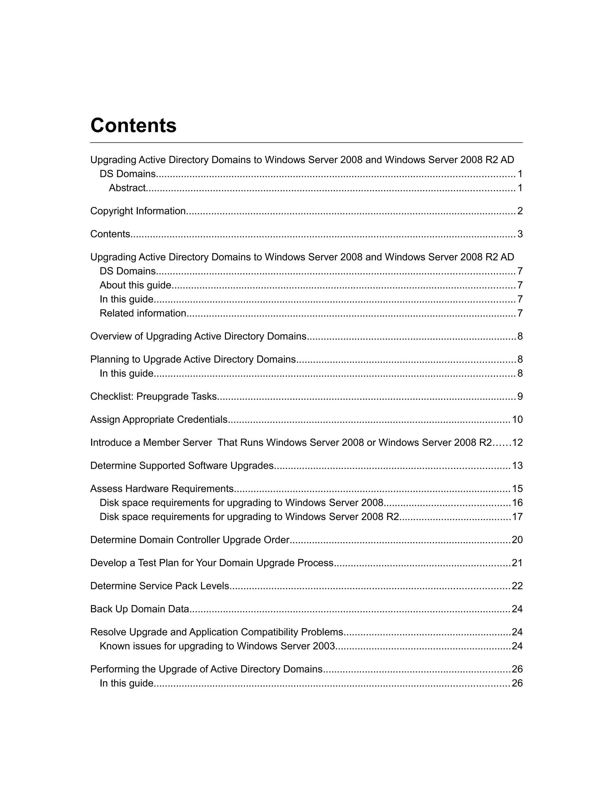 Contents
Upgrading Active Directory Domains to Windows Server 2008 and Windows Server 2008 R2 AD
DS Domains................................................................................................................................1
Abstract....................................................................................................................................1
Copyright Information......................................................................................................................2
Contents.......................................................................................................................................... 3
Upgrading Active Directory Domains to Windows Server 2008 and Windows Server 2008 R2 AD
DS Domains................................................................................................................................7
About this guide...........................................................................................................................7
In this guide.................................................................................................................................7
Related information......................................................................................................................7
Overview of Upgrading Active Directory Domains...........................................................................8
Planning to Upgrade Active Directory Domains..............................................................................8
In this guide.................................................................................................................................8
Checklist: Preupgrade Tasks...........................................................................................................9
Assign Appropriate Credentials.....................................................................................................10
Introduce a Member Server That Runs Windows Server 2008 or Windows Server 2008 R2......12
Determine Supported Software Upgrades....................................................................................13
Assess Hardware Requirements...................................................................................................15
Disk space requirements for upgrading to Windows Server 2008.............................................16
Disk space requirements for upgrading to Windows Server 2008 R2........................................17
Determine Domain Controller Upgrade Order...............................................................................20
Develop a Test Plan for Your Domain Upgrade Process...............................................................21
Determine Service Pack Levels....................................................................................................22
Back Up Domain Data...................................................................................................................24
Resolve Upgrade and Application Compatibility Problems............................................................24
Known issues for upgrading to Windows Server 2003...............................................................24
Performing the Upgrade of Active Directory Domains...................................................................26
In this guide...............................................................................................................................26
 