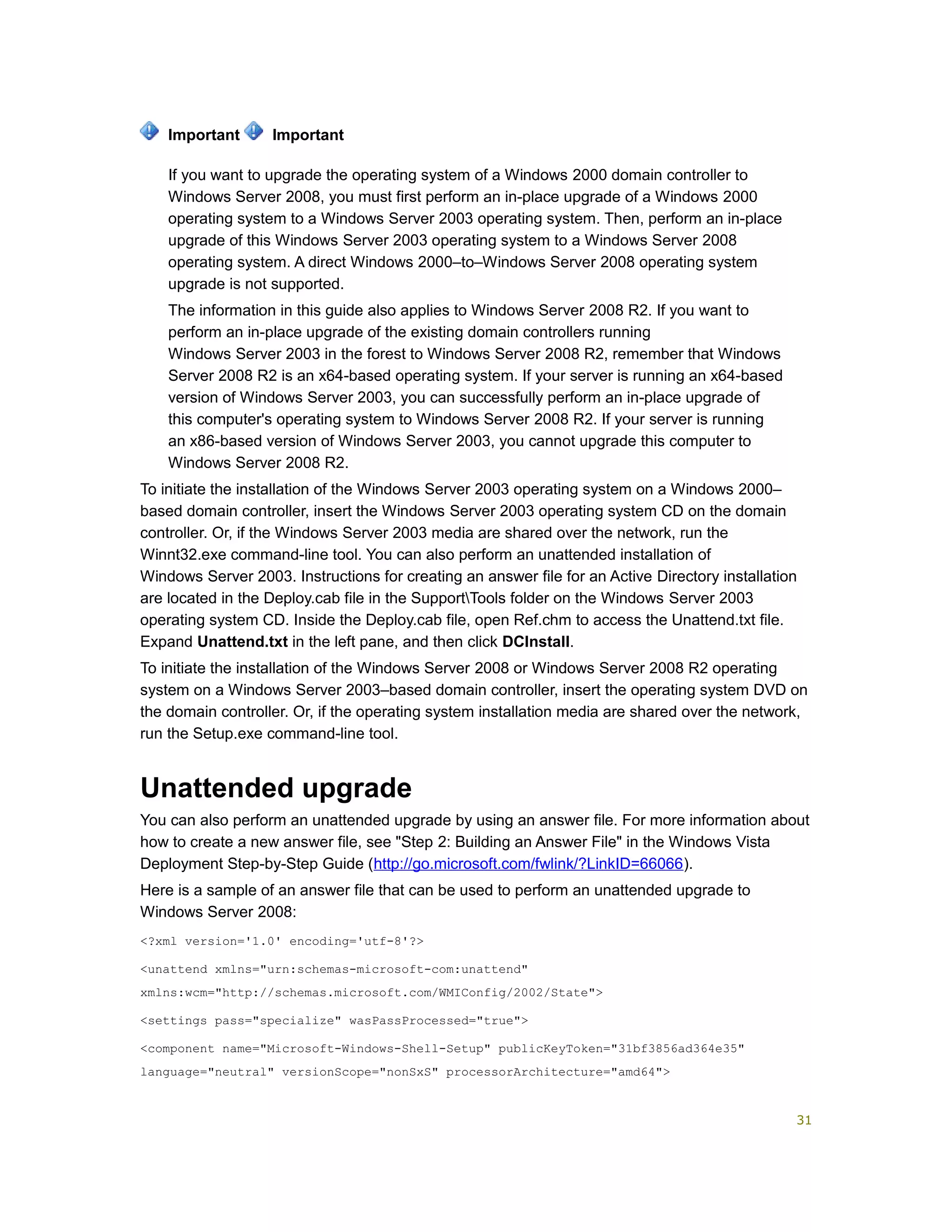 If you want to upgrade the operating system of a Windows 2000 domain controller to
Windows Server 2008, you must first perform an in-place upgrade of a Windows 2000
operating system to a Windows Server 2003 operating system. Then, perform an in-place
upgrade of this Windows Server 2003 operating system to a Windows Server 2008
operating system. A direct Windows 2000–to–Windows Server 2008 operating system
upgrade is not supported.
The information in this guide also applies to Windows Server 2008 R2. If you want to
perform an in-place upgrade of the existing domain controllers running
Windows Server 2003 in the forest to Windows Server 2008 R2, remember that Windows
Server 2008 R2 is an x64-based operating system. If your server is running an x64-based
version of Windows Server 2003, you can successfully perform an in-place upgrade of
this computer's operating system to Windows Server 2008 R2. If your server is running
an x86-based version of Windows Server 2003, you cannot upgrade this computer to
Windows Server 2008 R2.
To initiate the installation of the Windows Server 2003 operating system on a Windows 2000–
based domain controller, insert the Windows Server 2003 operating system CD on the domain
controller. Or, if the Windows Server 2003 media are shared over the network, run the
Winnt32.exe command-line tool. You can also perform an unattended installation of
Windows Server 2003. Instructions for creating an answer file for an Active Directory installation
are located in the Deploy.cab file in the SupportTools folder on the Windows Server 2003
operating system CD. Inside the Deploy.cab file, open Ref.chm to access the Unattend.txt file.
Expand Unattend.txt in the left pane, and then click DCInstall.
To initiate the installation of the Windows Server 2008 or Windows Server 2008 R2 operating
system on a Windows Server 2003–based domain controller, insert the operating system DVD on
the domain controller. Or, if the operating system installation media are shared over the network,
run the Setup.exe command-line tool.
Unattended upgrade
You can also perform an unattended upgrade by using an answer file. For more information about
how to create a new answer file, see "Step 2: Building an Answer File" in the Windows Vista
Deployment Step-by-Step Guide (http://go.microsoft.com/fwlink/?LinkID=66066).
Here is a sample of an answer file that can be used to perform an unattended upgrade to
Windows Server 2008:
<?xml version='1.0' encoding='utf-8'?>
<unattend xmlns="urn:schemas-microsoft-com:unattend"
xmlns:wcm="http://schemas.microsoft.com/WMIConfig/2002/State">
<settings pass="specialize" wasPassProcessed="true">
<component name="Microsoft-Windows-Shell-Setup" publicKeyToken="31bf3856ad364e35"
language="neutral" versionScope="nonSxS" processorArchitecture="amd64">
Important Important
31
 