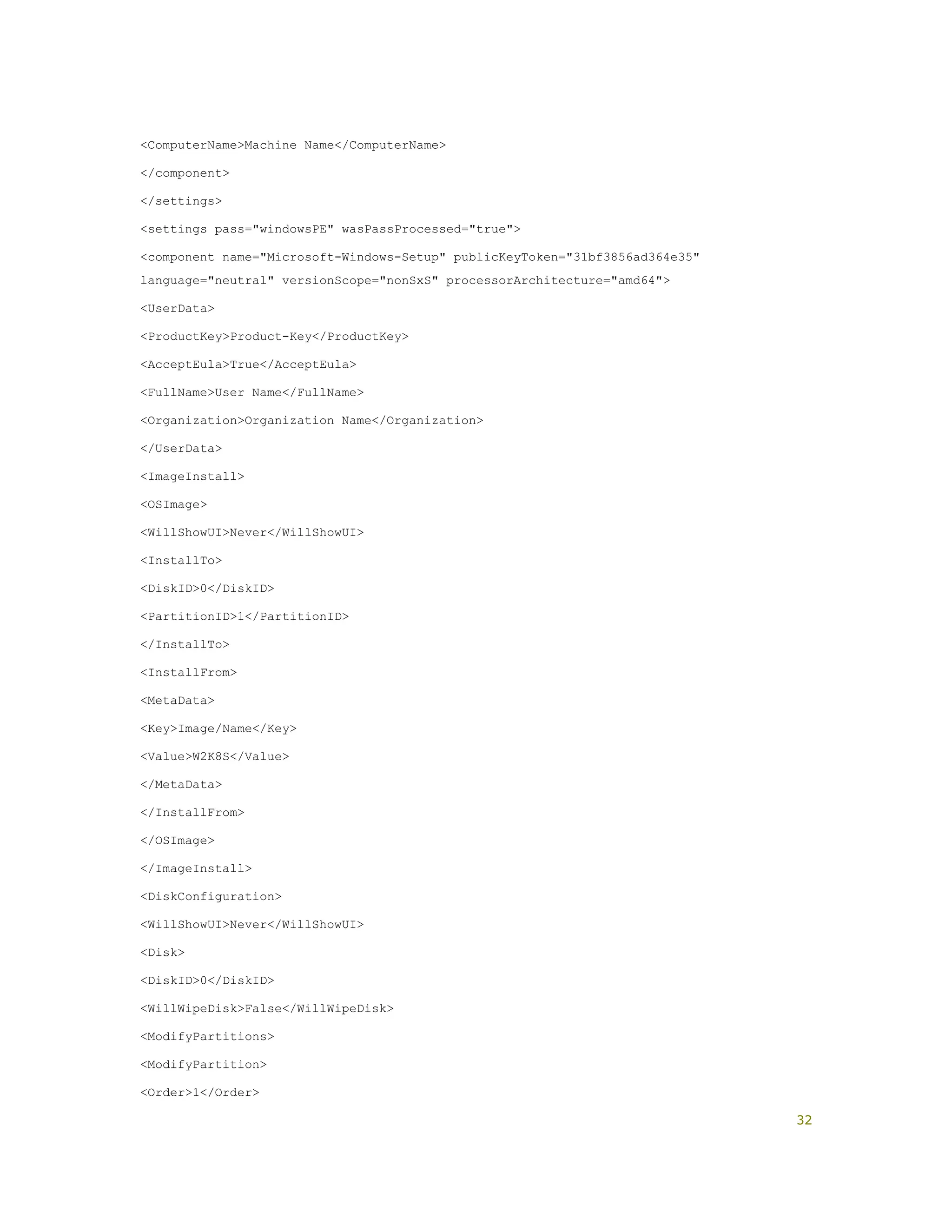 <ComputerName>Machine Name</ComputerName>
</component>
</settings>
<settings pass="windowsPE" wasPassProcessed="true">
<component name="Microsoft-Windows-Setup" publicKeyToken="31bf3856ad364e35"
language="neutral" versionScope="nonSxS" processorArchitecture="amd64">
<UserData>
<ProductKey>Product-Key</ProductKey>
<AcceptEula>True</AcceptEula>
<FullName>User Name</FullName>
<Organization>Organization Name</Organization>
</UserData>
<ImageInstall>
<OSImage>
<WillShowUI>Never</WillShowUI>
<InstallTo>
<DiskID>0</DiskID>
<PartitionID>1</PartitionID>
</InstallTo>
<InstallFrom>
<MetaData>
<Key>Image/Name</Key>
<Value>W2K8S</Value>
</MetaData>
</InstallFrom>
</OSImage>
</ImageInstall>
<DiskConfiguration>
<WillShowUI>Never</WillShowUI>
<Disk>
<DiskID>0</DiskID>
<WillWipeDisk>False</WillWipeDisk>
<ModifyPartitions>
<ModifyPartition>
<Order>1</Order>
32
 